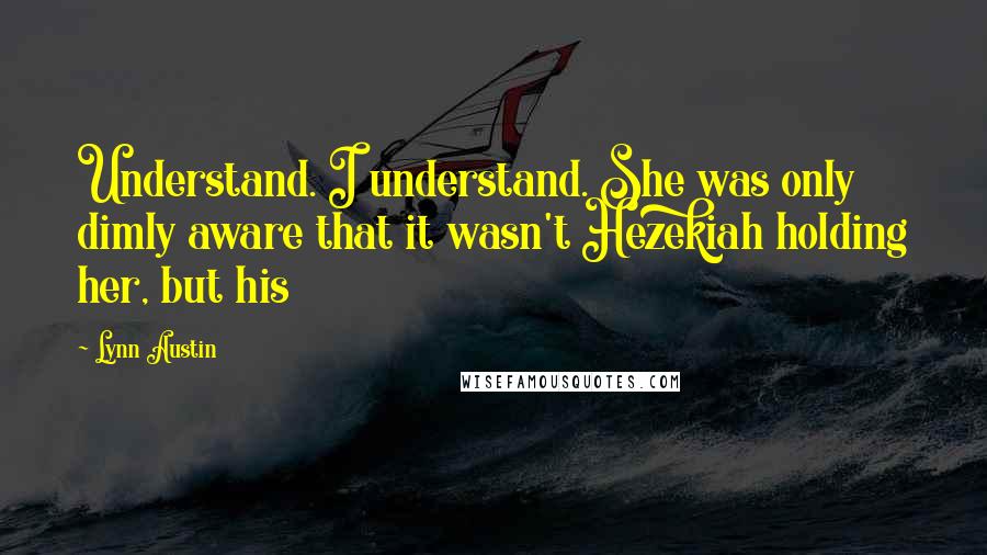 Lynn Austin Quotes: Understand. I understand. She was only dimly aware that it wasn't Hezekiah holding her, but his