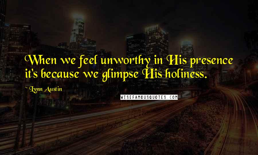 Lynn Austin Quotes: When we feel unworthy in His presence it's because we glimpse His holiness.