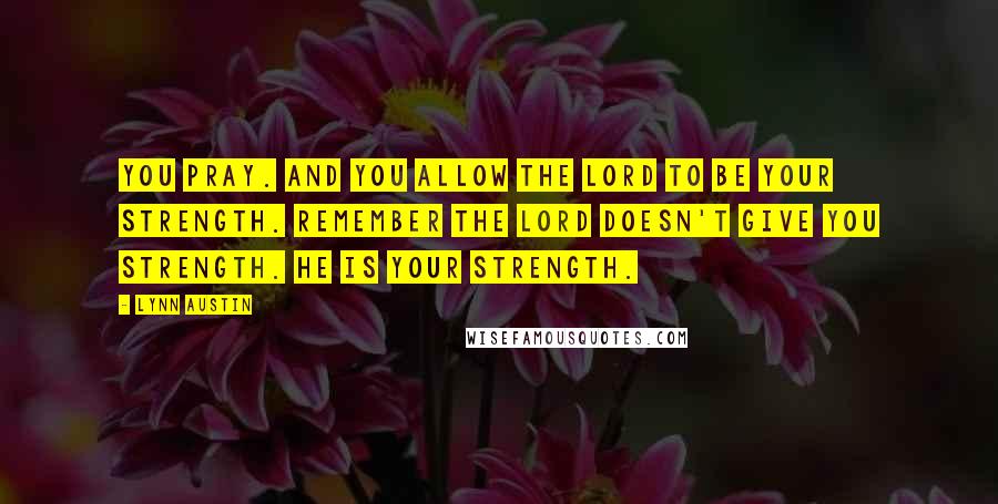 Lynn Austin Quotes: You pray. And you allow the Lord to be your strength. Remember the Lord doesn't give you strength. He is your strength.