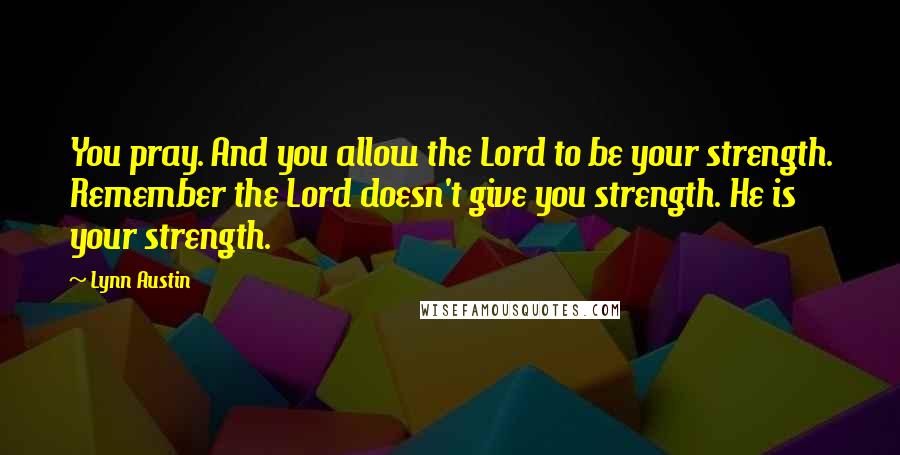 Lynn Austin Quotes: You pray. And you allow the Lord to be your strength. Remember the Lord doesn't give you strength. He is your strength.