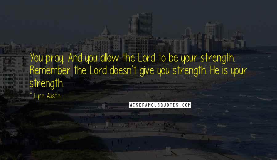 Lynn Austin Quotes: You pray. And you allow the Lord to be your strength. Remember the Lord doesn't give you strength. He is your strength.