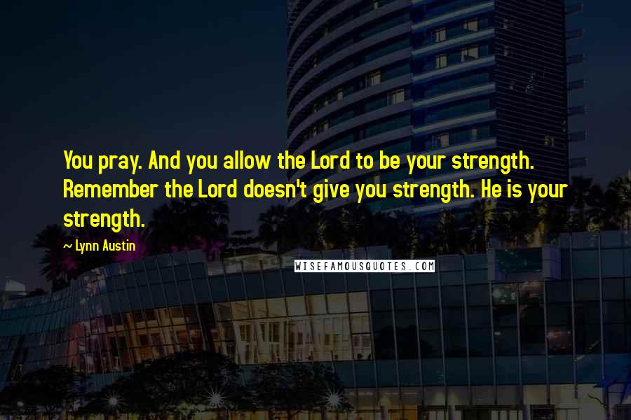 Lynn Austin Quotes: You pray. And you allow the Lord to be your strength. Remember the Lord doesn't give you strength. He is your strength.