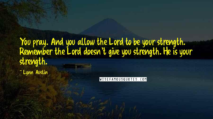 Lynn Austin Quotes: You pray. And you allow the Lord to be your strength. Remember the Lord doesn't give you strength. He is your strength.