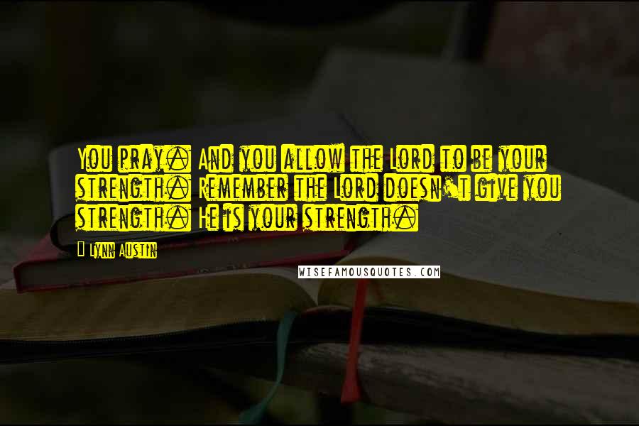 Lynn Austin Quotes: You pray. And you allow the Lord to be your strength. Remember the Lord doesn't give you strength. He is your strength.