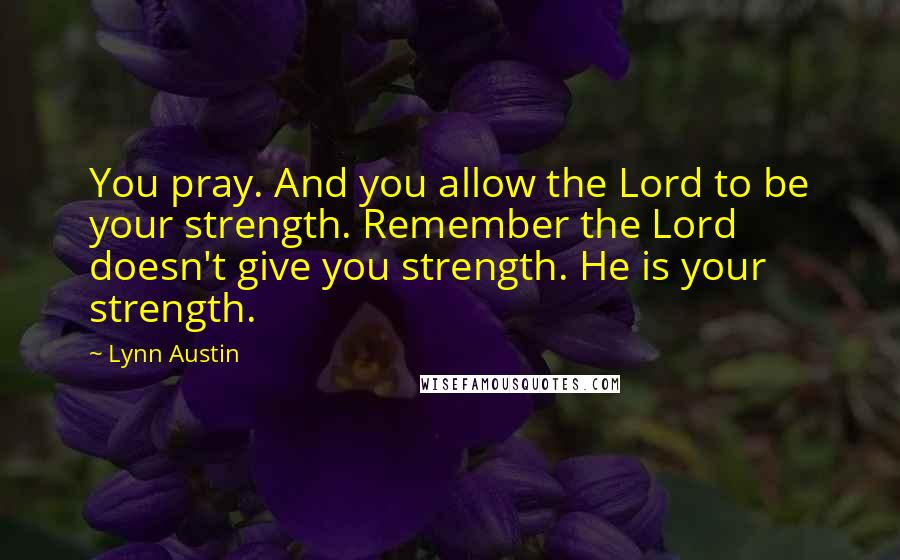 Lynn Austin Quotes: You pray. And you allow the Lord to be your strength. Remember the Lord doesn't give you strength. He is your strength.