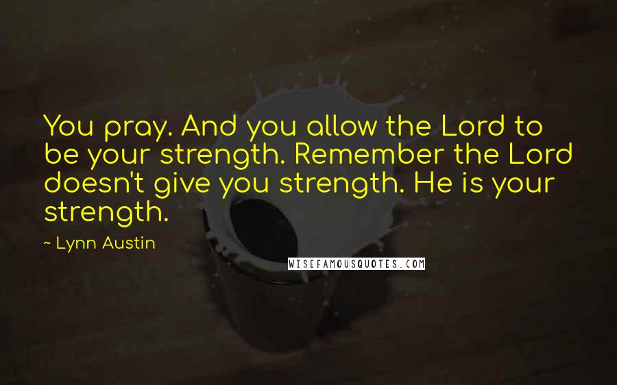 Lynn Austin Quotes: You pray. And you allow the Lord to be your strength. Remember the Lord doesn't give you strength. He is your strength.