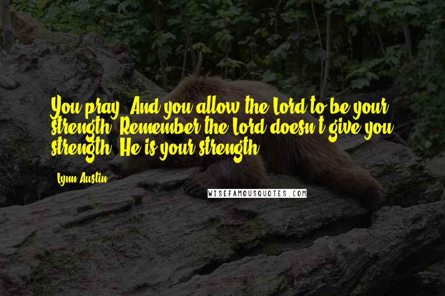 Lynn Austin Quotes: You pray. And you allow the Lord to be your strength. Remember the Lord doesn't give you strength. He is your strength.