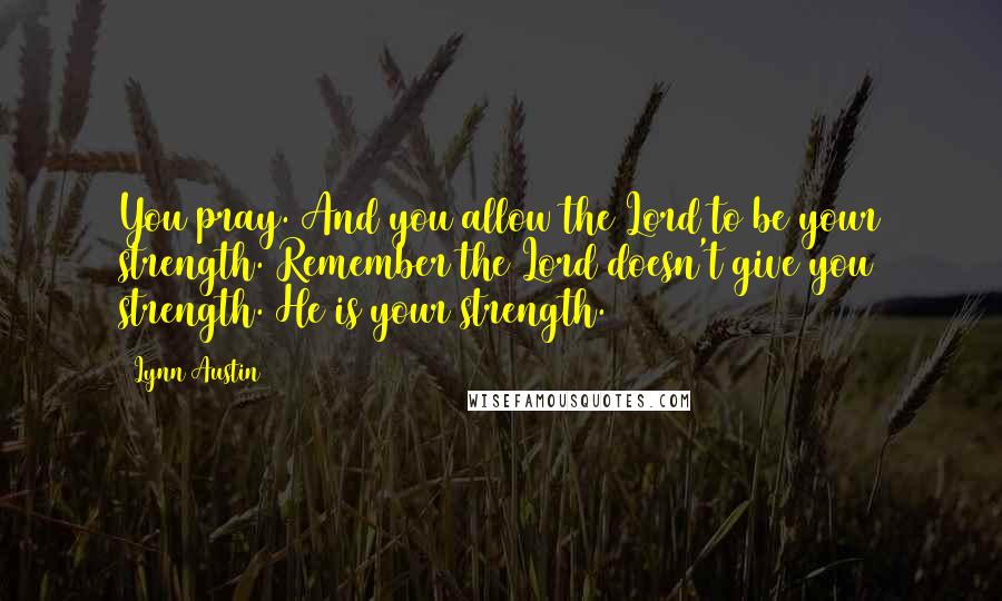 Lynn Austin Quotes: You pray. And you allow the Lord to be your strength. Remember the Lord doesn't give you strength. He is your strength.