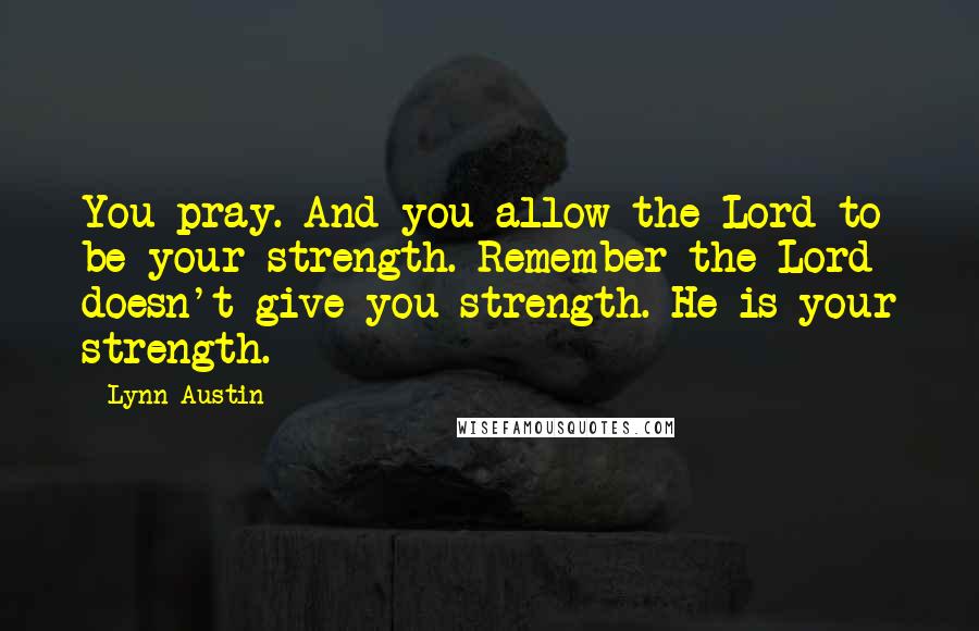 Lynn Austin Quotes: You pray. And you allow the Lord to be your strength. Remember the Lord doesn't give you strength. He is your strength.