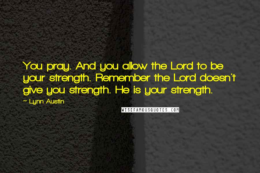 Lynn Austin Quotes: You pray. And you allow the Lord to be your strength. Remember the Lord doesn't give you strength. He is your strength.