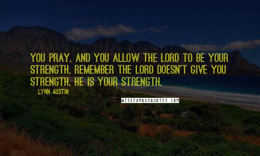 Lynn Austin Quotes: You pray. And you allow the Lord to be your strength. Remember the Lord doesn't give you strength. He is your strength.