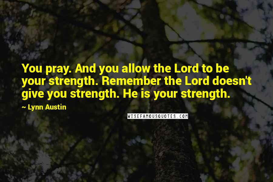 Lynn Austin Quotes: You pray. And you allow the Lord to be your strength. Remember the Lord doesn't give you strength. He is your strength.