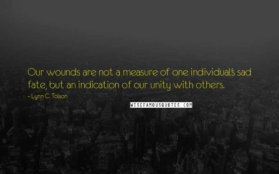 Lynn C. Tolson Quotes: Our wounds are not a measure of one individual's sad fate, but an indication of our unity with others.