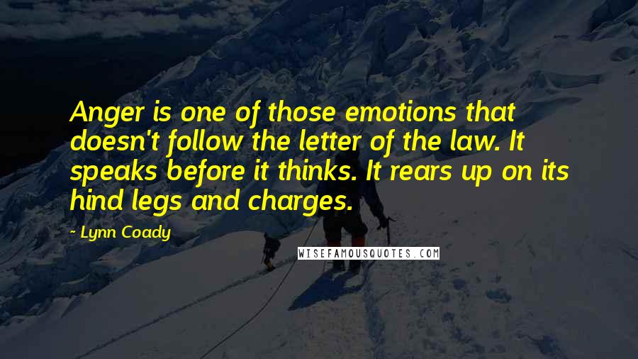 Lynn Coady Quotes: Anger is one of those emotions that doesn't follow the letter of the law. It speaks before it thinks. It rears up on its hind legs and charges.