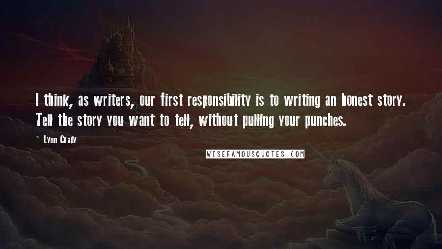 Lynn Coady Quotes: I think, as writers, our first responsibility is to writing an honest story. Tell the story you want to tell, without pulling your punches.