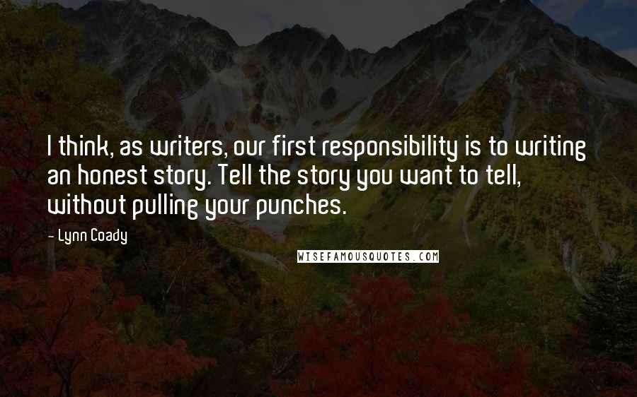 Lynn Coady Quotes: I think, as writers, our first responsibility is to writing an honest story. Tell the story you want to tell, without pulling your punches.