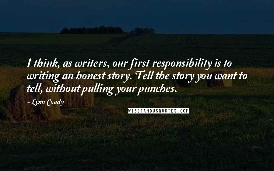 Lynn Coady Quotes: I think, as writers, our first responsibility is to writing an honest story. Tell the story you want to tell, without pulling your punches.