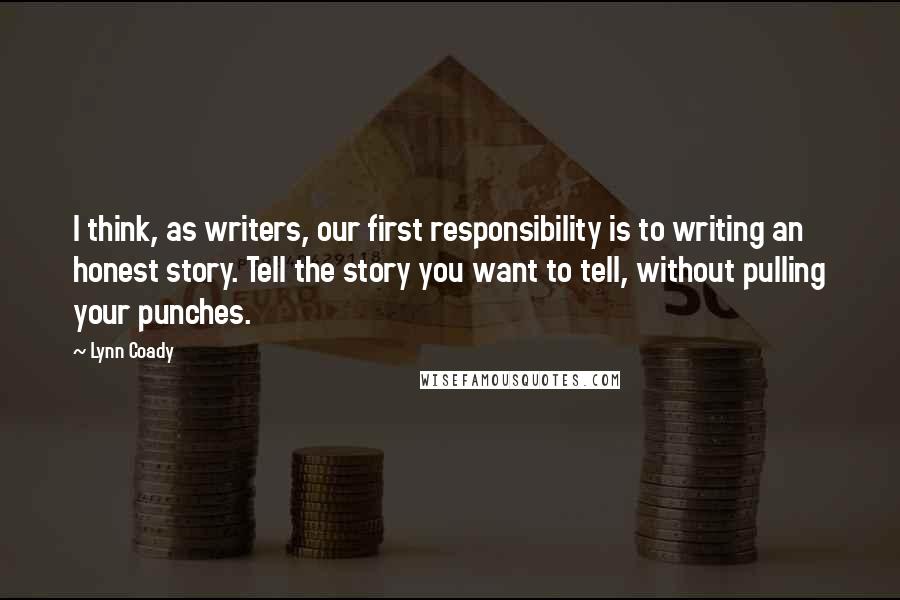Lynn Coady Quotes: I think, as writers, our first responsibility is to writing an honest story. Tell the story you want to tell, without pulling your punches.