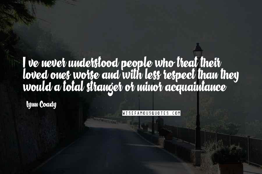 Lynn Coady Quotes: I've never understood people who treat their loved ones worse and with less respect than they would a total stranger or minor acquaintance.