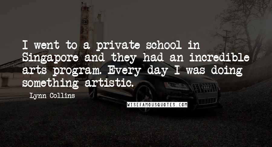 Lynn Collins Quotes: I went to a private school in Singapore and they had an incredible arts program. Every day I was doing something artistic.