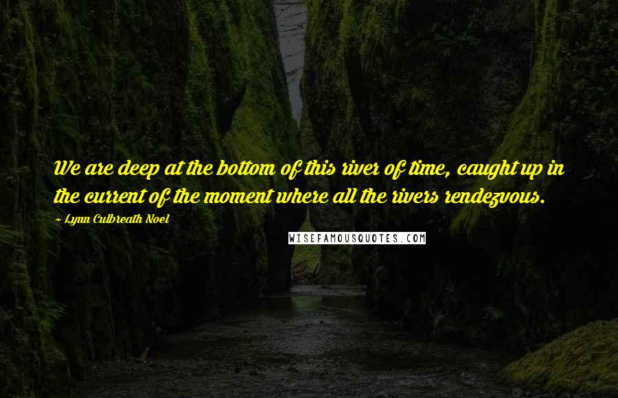 Lynn Culbreath Noel Quotes: We are deep at the bottom of this river of time, caught up in the current of the moment where all the rivers rendezvous.