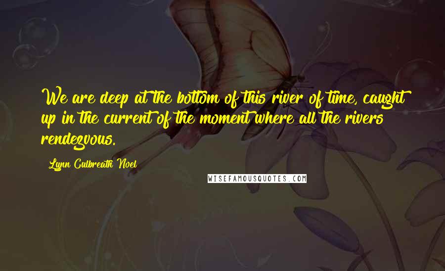 Lynn Culbreath Noel Quotes: We are deep at the bottom of this river of time, caught up in the current of the moment where all the rivers rendezvous.