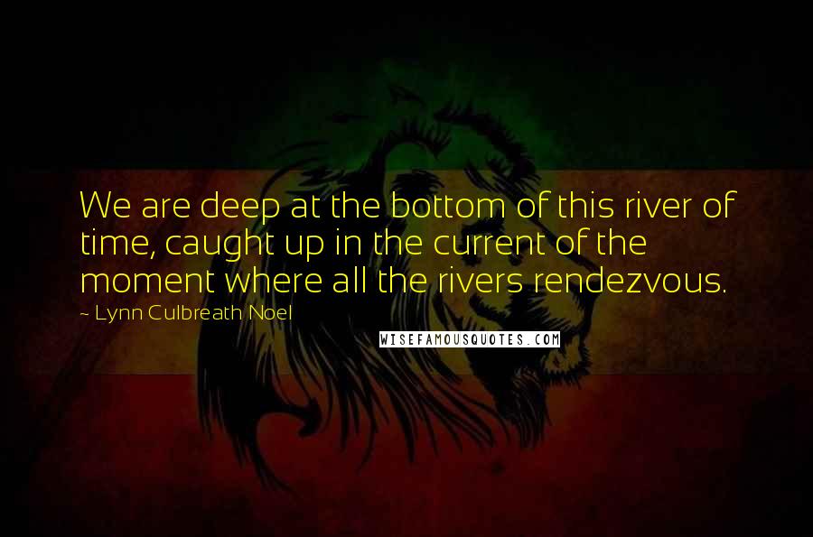 Lynn Culbreath Noel Quotes: We are deep at the bottom of this river of time, caught up in the current of the moment where all the rivers rendezvous.