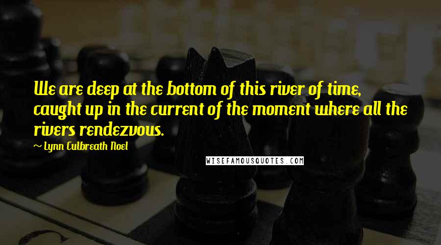 Lynn Culbreath Noel Quotes: We are deep at the bottom of this river of time, caught up in the current of the moment where all the rivers rendezvous.