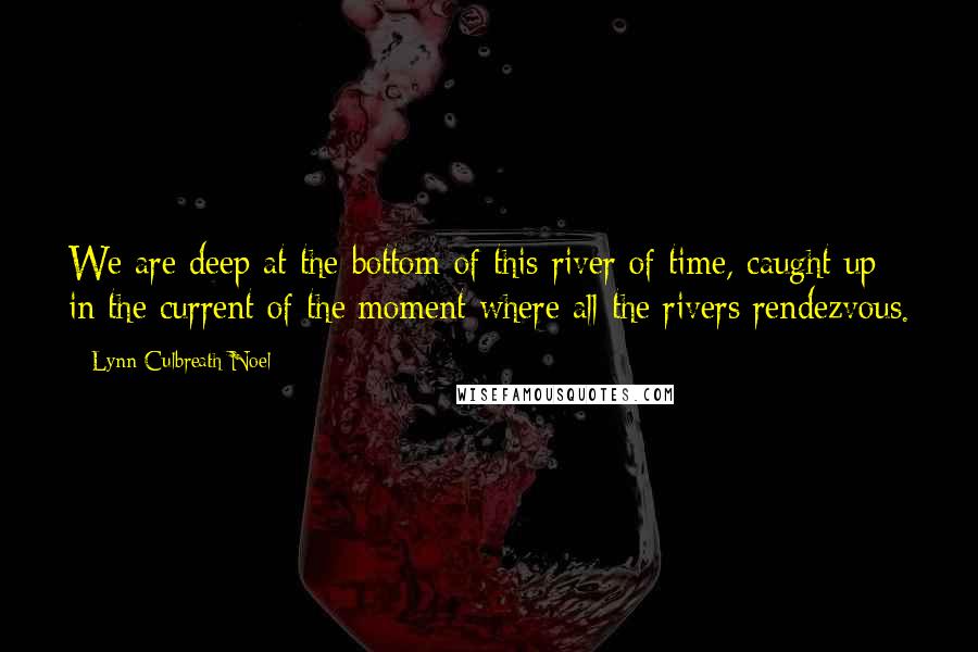 Lynn Culbreath Noel Quotes: We are deep at the bottom of this river of time, caught up in the current of the moment where all the rivers rendezvous.