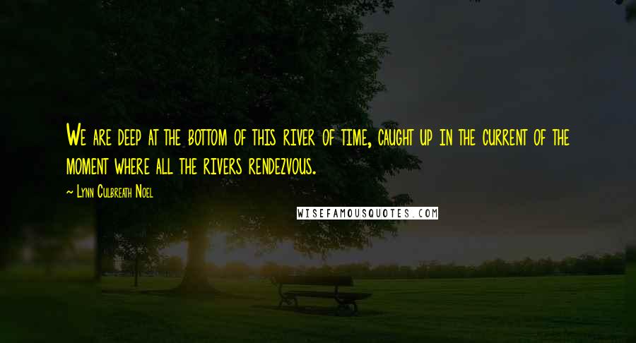 Lynn Culbreath Noel Quotes: We are deep at the bottom of this river of time, caught up in the current of the moment where all the rivers rendezvous.