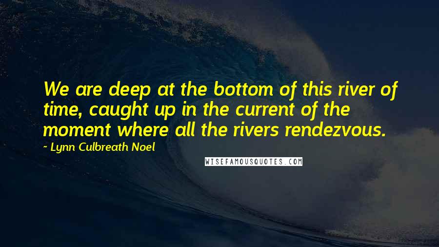 Lynn Culbreath Noel Quotes: We are deep at the bottom of this river of time, caught up in the current of the moment where all the rivers rendezvous.