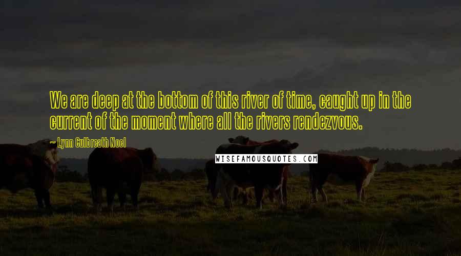 Lynn Culbreath Noel Quotes: We are deep at the bottom of this river of time, caught up in the current of the moment where all the rivers rendezvous.