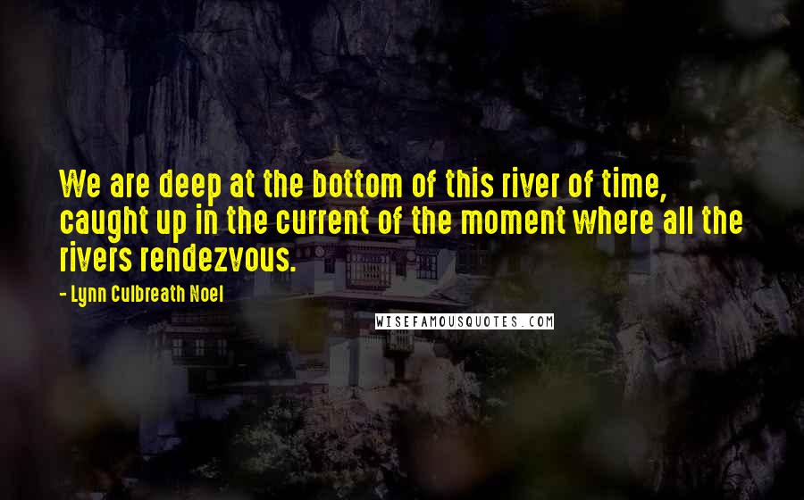 Lynn Culbreath Noel Quotes: We are deep at the bottom of this river of time, caught up in the current of the moment where all the rivers rendezvous.