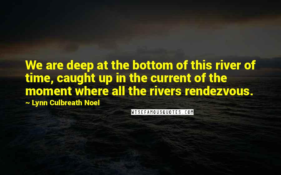 Lynn Culbreath Noel Quotes: We are deep at the bottom of this river of time, caught up in the current of the moment where all the rivers rendezvous.