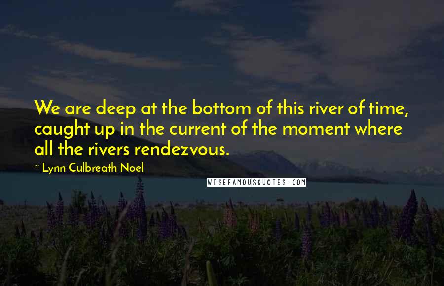 Lynn Culbreath Noel Quotes: We are deep at the bottom of this river of time, caught up in the current of the moment where all the rivers rendezvous.