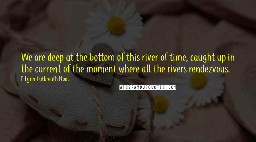 Lynn Culbreath Noel Quotes: We are deep at the bottom of this river of time, caught up in the current of the moment where all the rivers rendezvous.