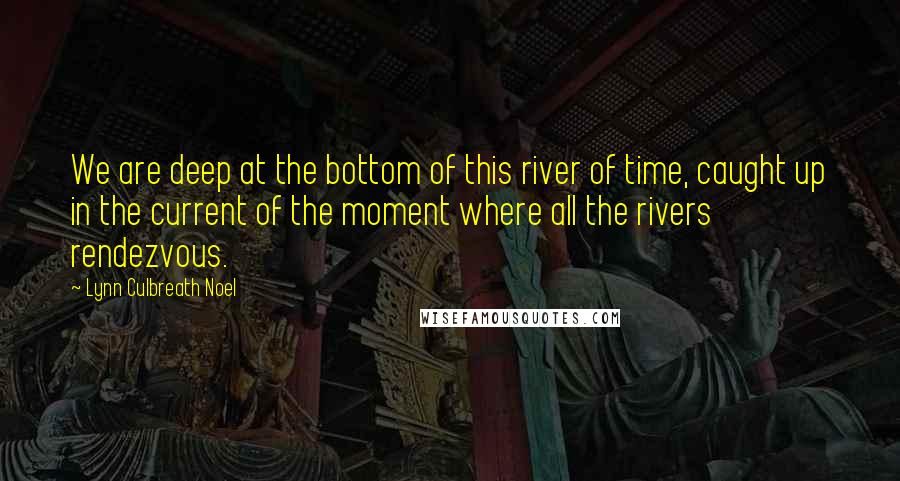 Lynn Culbreath Noel Quotes: We are deep at the bottom of this river of time, caught up in the current of the moment where all the rivers rendezvous.