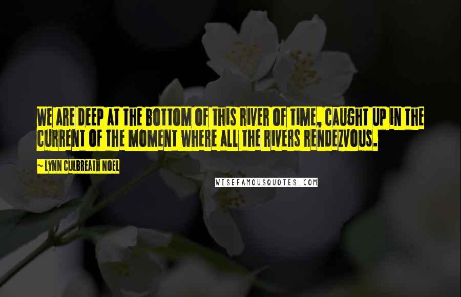 Lynn Culbreath Noel Quotes: We are deep at the bottom of this river of time, caught up in the current of the moment where all the rivers rendezvous.