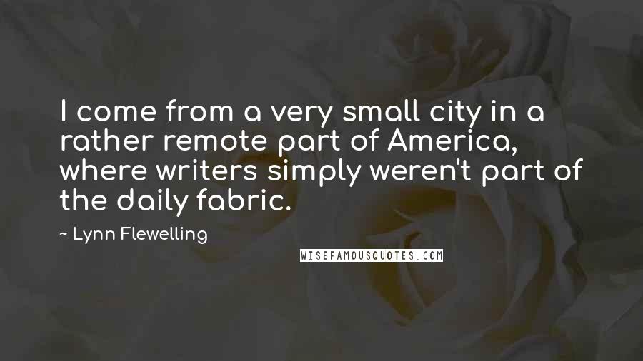 Lynn Flewelling Quotes: I come from a very small city in a rather remote part of America, where writers simply weren't part of the daily fabric.
