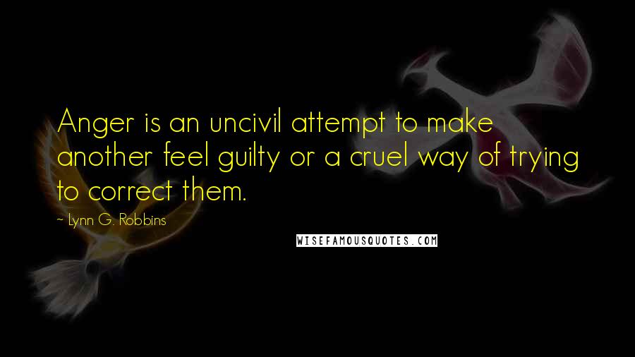 Lynn G. Robbins Quotes: Anger is an uncivil attempt to make another feel guilty or a cruel way of trying to correct them.