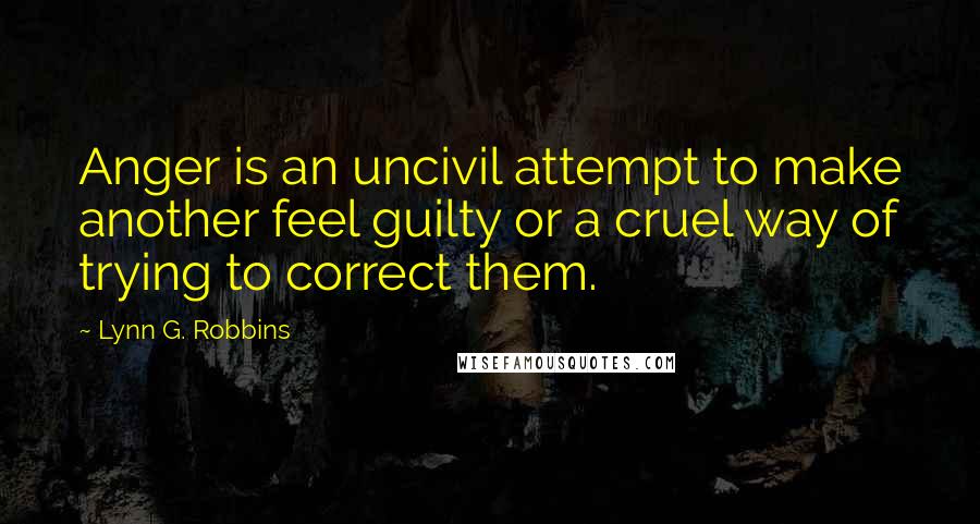 Lynn G. Robbins Quotes: Anger is an uncivil attempt to make another feel guilty or a cruel way of trying to correct them.