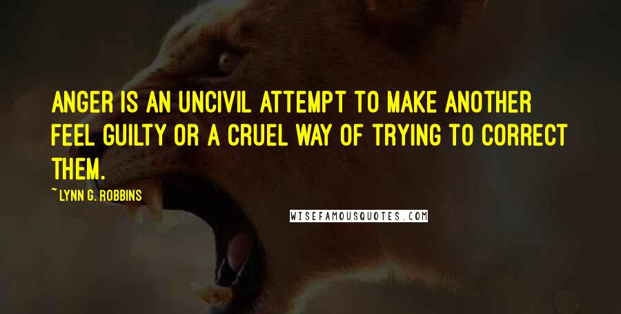 Lynn G. Robbins Quotes: Anger is an uncivil attempt to make another feel guilty or a cruel way of trying to correct them.