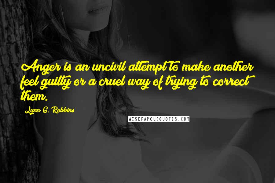 Lynn G. Robbins Quotes: Anger is an uncivil attempt to make another feel guilty or a cruel way of trying to correct them.