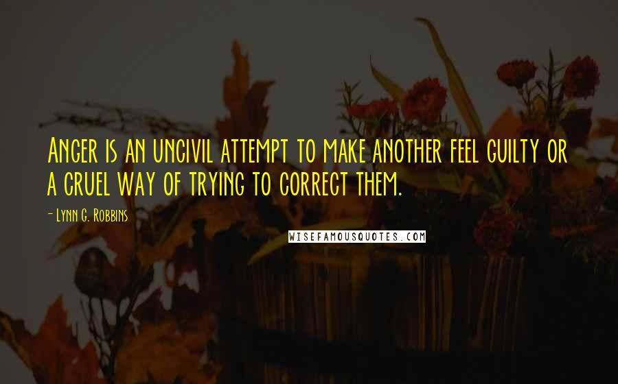 Lynn G. Robbins Quotes: Anger is an uncivil attempt to make another feel guilty or a cruel way of trying to correct them.