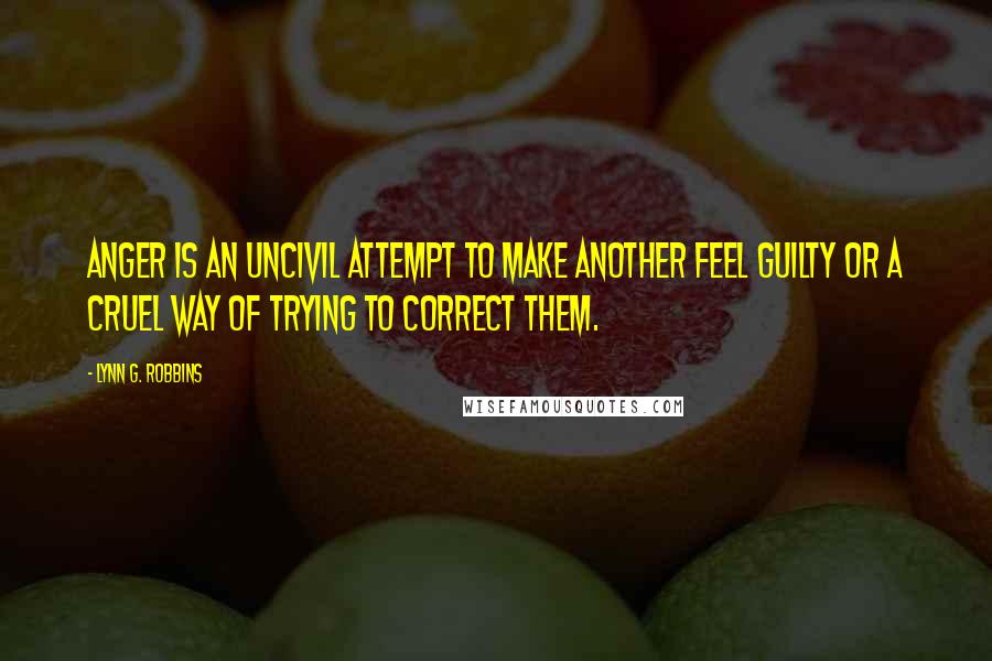 Lynn G. Robbins Quotes: Anger is an uncivil attempt to make another feel guilty or a cruel way of trying to correct them.