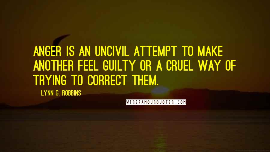 Lynn G. Robbins Quotes: Anger is an uncivil attempt to make another feel guilty or a cruel way of trying to correct them.