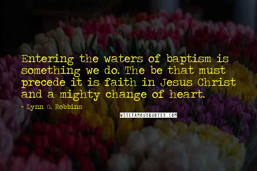 Lynn G. Robbins Quotes: Entering the waters of baptism is something we do. The be that must precede it is faith in Jesus Christ and a mighty change of heart.