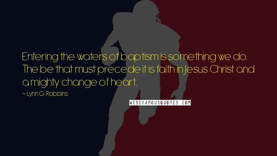 Lynn G. Robbins Quotes: Entering the waters of baptism is something we do. The be that must precede it is faith in Jesus Christ and a mighty change of heart.