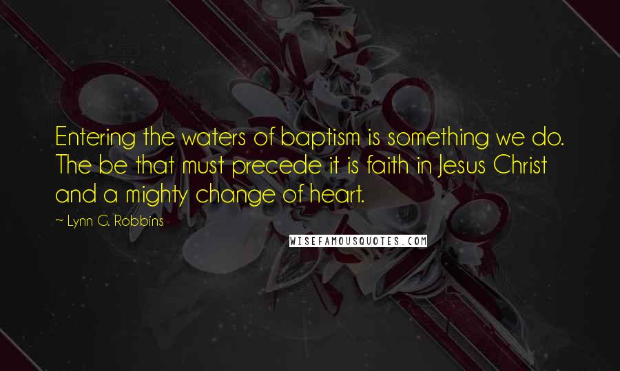 Lynn G. Robbins Quotes: Entering the waters of baptism is something we do. The be that must precede it is faith in Jesus Christ and a mighty change of heart.