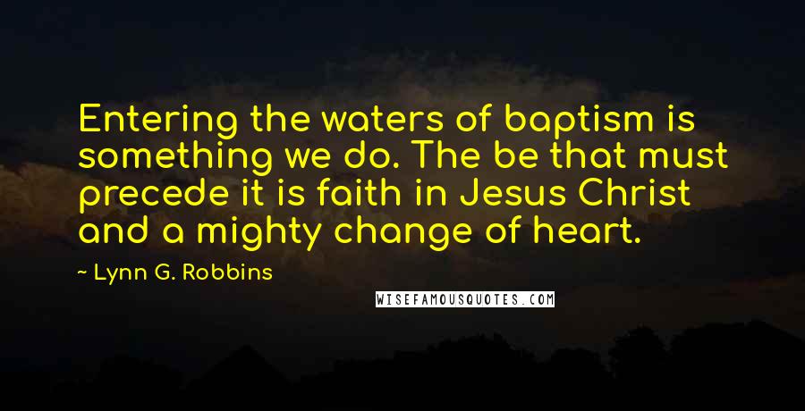 Lynn G. Robbins Quotes: Entering the waters of baptism is something we do. The be that must precede it is faith in Jesus Christ and a mighty change of heart.